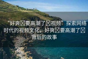 “好爽?要高潮了?視頻”探索網(wǎng)絡(luò)時代的視頻文化，好爽?要高潮了?背后的故事