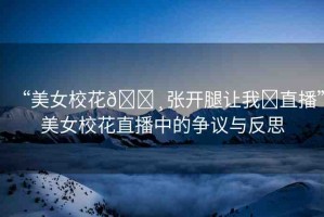 “美女校花??張開腿讓我?直播”美女?；ㄖ辈ブ械臓幾h與反思