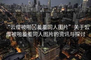“云纓被啪?羞羞同人圖片”關(guān)于云纓被啪羞羞同人圖片的資訊與探討