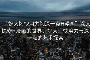 “好大?快用力?深一點H漫畫”深入探索H漫畫的世界，好大、快用力與深一點的藝術探索
