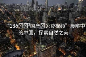 “18??國(guó)產(chǎn)?免費(fèi)視頻”晨曦中的中國(guó)，探索自然之美