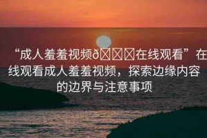 “成人羞羞視頻??在線觀看”在線觀看成人羞羞視頻，探索邊緣內(nèi)容的邊界與注意事項(xiàng)