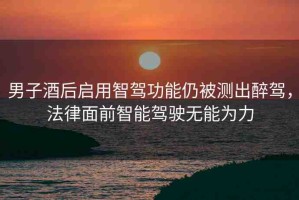 男子酒后啟用智駕功能仍被測(cè)出醉駕，法律面前智能駕駛無(wú)能為力