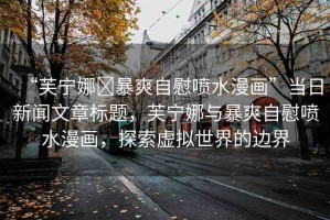 “芙寧娜?暴爽自慰噴水漫畫”當(dāng)日新聞文章標(biāo)題，芙寧娜與暴爽自慰噴水漫畫，探索虛擬世界的邊界