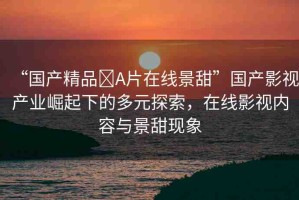 “國產(chǎn)精品?A片在線景甜”國產(chǎn)影視產(chǎn)業(yè)崛起下的多元探索，在線影視內(nèi)容與景甜現(xiàn)象