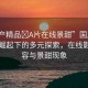 “國產精品?A片在線景甜”國產影視產業(yè)崛起下的多元探索，在線影視內容與景甜現象