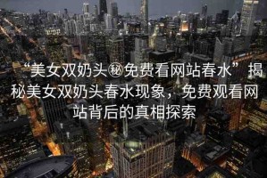 “美女雙奶頭秘免費(fèi)看網(wǎng)站春水”揭秘美女雙奶頭春水現(xiàn)象，免費(fèi)觀看網(wǎng)站背后的真相探索