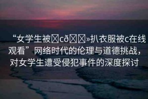 “女學(xué)生被?c??扒衣服被c在線觀看”網(wǎng)絡(luò)時代的倫理與道德挑戰(zhàn)，對女學(xué)生遭受侵犯事件的深度探討