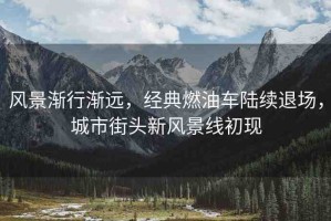 風(fēng)景漸行漸遠(yuǎn)，經(jīng)典燃油車陸續(xù)退場，城市街頭新風(fēng)景線初現(xiàn)