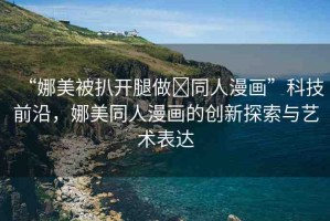 “娜美被扒開腿做?同人漫畫”科技前沿，娜美同人漫畫的創(chuàng)新探索與藝術(shù)表達(dá)
