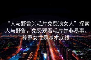 “人與野魯?毛片免費浪女人”探索人與野魯，免費觀看毛片并非易事，尊重女性是基本底線