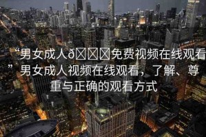 “男女成人??免費(fèi)視頻在線觀看”男女成人視頻在線觀看，了解、尊重與正確的觀看方式