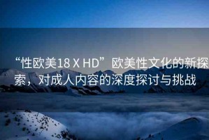 “性歐美18ⅩHD”歐美性文化的新探索，對成人內(nèi)容的深度探討與挑戰(zhàn)