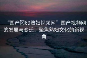 “國(guó)產(chǎn)?69熟婦視頻網(wǎng)”國(guó)產(chǎn)視頻網(wǎng)的發(fā)展與變遷，聚焦熟婦文化的新視角