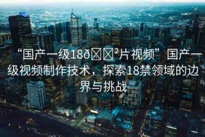 “國產(chǎn)一級18??片視頻”國產(chǎn)一級視頻制作技術(shù)，探索18禁領(lǐng)域的邊界與挑戰(zhàn)