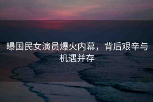 曝國民女演員爆火內(nèi)幕，背后艱辛與機遇并存