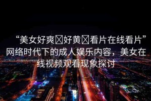 “美女好爽?好黃?看片在線看片”網(wǎng)絡(luò)時代下的成人娛樂內(nèi)容，美女在線視頻觀看現(xiàn)象探討