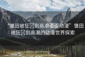 “雛田被狂?到高潮歪歪動漫”雛田被狂?到高潮的動漫世界探索