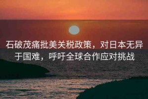 石破茂痛批美關(guān)稅政策，對(duì)日本無異于國(guó)難，呼吁全球合作應(yīng)對(duì)挑戰(zhàn)