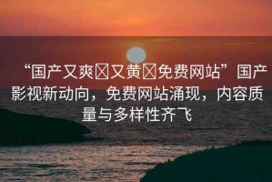 “國產(chǎn)又爽?又黃?免費(fèi)網(wǎng)站”國產(chǎn)影視新動(dòng)向，免費(fèi)網(wǎng)站涌現(xiàn)，內(nèi)容質(zhì)量與多樣性齊飛