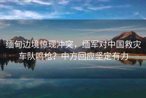 緬甸邊境驚現(xiàn)沖突，緬軍對(duì)中國(guó)救災(zāi)車(chē)隊(duì)鳴槍?zhuān)恐蟹交貞?yīng)堅(jiān)定有力