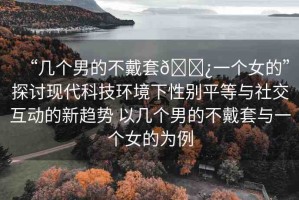 “幾個男的不戴套??一個女的”探討現(xiàn)代科技環(huán)境下性別平等與社交互動的新趨勢 以幾個男的不戴套與一個女的為例