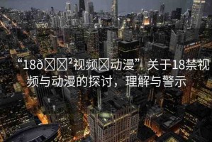 “18??視頻?動(dòng)漫”關(guān)于18禁視頻與動(dòng)漫的探討，理解與警示