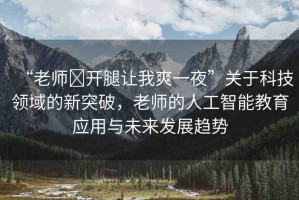 “老師?開腿讓我爽一夜”關(guān)于科技領(lǐng)域的新突破，老師的人工智能教育應(yīng)用與未來發(fā)展趨勢