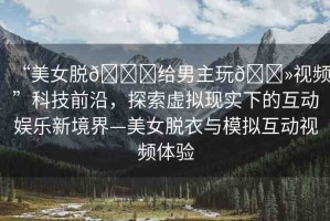 “美女脫??給男主玩??視頻”科技前沿，探索虛擬現(xiàn)實(shí)下的互動(dòng)娛樂新境界—美女脫衣與模擬互動(dòng)視頻體驗(yàn)