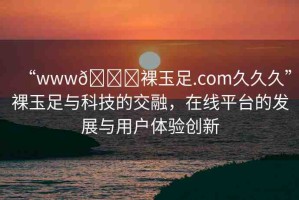 “www??裸玉足.com久久久”裸玉足與科技的交融，在線平臺的發(fā)展與用戶體驗(yàn)創(chuàng)新