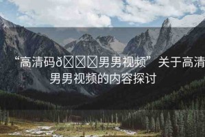 “高清碼??男男視頻”關(guān)于高清男男視頻的內(nèi)容探討