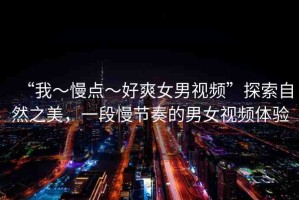 “我～慢點～好爽女男視頻”探索自然之美，一段慢節(jié)奏的男女視頻體驗