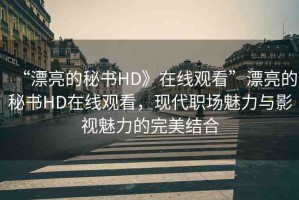 “漂亮的秘書HD》在線觀看”漂亮的秘書HD在線觀看，現代職場魅力與影視魅力的完美結合