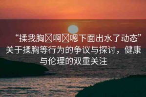 “揉我胸?啊?嗯下面出水了動(dòng)態(tài)”關(guān)于揉胸等行為的爭(zhēng)議與探討，健康與倫理的雙重關(guān)注