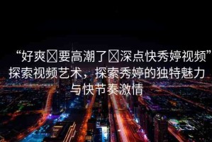 “好爽?要高潮了?深點快秀婷視頻”探索視頻藝術(shù)，探索秀婷的獨(dú)特魅力與快節(jié)奏激情