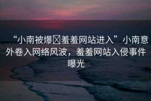 “小南被爆?羞羞網(wǎng)站進(jìn)入”小南意外卷入網(wǎng)絡(luò)風(fēng)波，羞羞網(wǎng)站入侵事件曝光