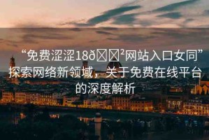 “免費(fèi)澀澀18??網(wǎng)站入口女同”探索網(wǎng)絡(luò)新領(lǐng)域，關(guān)于免費(fèi)在線平臺的深度解析