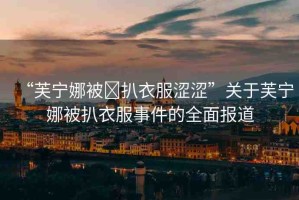 “芙寧娜被?扒衣服澀澀”關(guān)于芙寧娜被扒衣服事件的全面報(bào)道