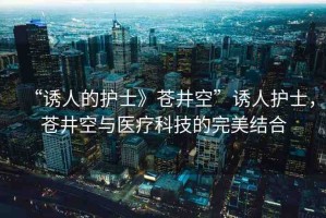 “誘人的護(hù)士》蒼井空”誘人護(hù)士，蒼井空與醫(yī)療科技的完美結(jié)合