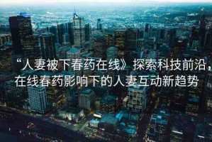 “人妻被下春藥在線》探索科技前沿，在線春藥影響下的人妻互動新趨勢