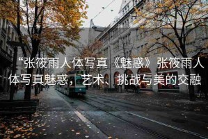 “張筱雨人體寫真《魅惑》張筱雨人體寫真魅惑，藝術、挑戰(zhàn)與美的交融