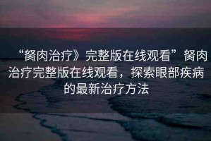 “胬肉治療》完整版在線觀看”胬肉治療完整版在線觀看，探索眼部疾病的最新治療方法