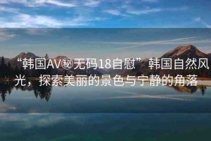 “韓國AV秘?zé)o碼18自慰”韓國自然風(fēng)光，探索美麗的景色與寧靜的角落