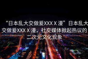 “日本亂大交做爰XXXⅩ漫”日本亂大交做爰XXXⅩ漫，社交媒體掀起熱議的二次元文化現(xiàn)象