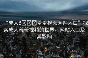 “成人??羞羞視頻網站入口”探索成人羞羞視頻的世界，網站入口及其影響