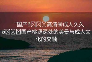 “國產(chǎn)??高清秘成人久久??國產(chǎn)桃源深處的美景與成人文化的交融
