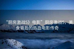 “廚房激戰(zhàn)5》電影”廚房激戰(zhàn)5，美食背后的熱血電影傳奇