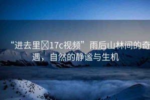 “進去里?17c視頻”雨后山林間的奇遇，自然的靜謐與生機