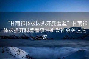 “甘雨裸體被?扒開腿羞羞”甘雨裸體被扒開腿羞羞事件引發(fā)社會關(guān)注熱議