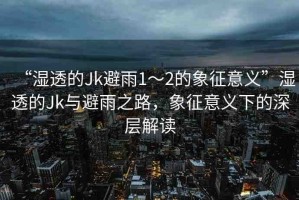 “濕透的Jk避雨1～2的象征意義”濕透的Jk與避雨之路，象征意義下的深層解讀